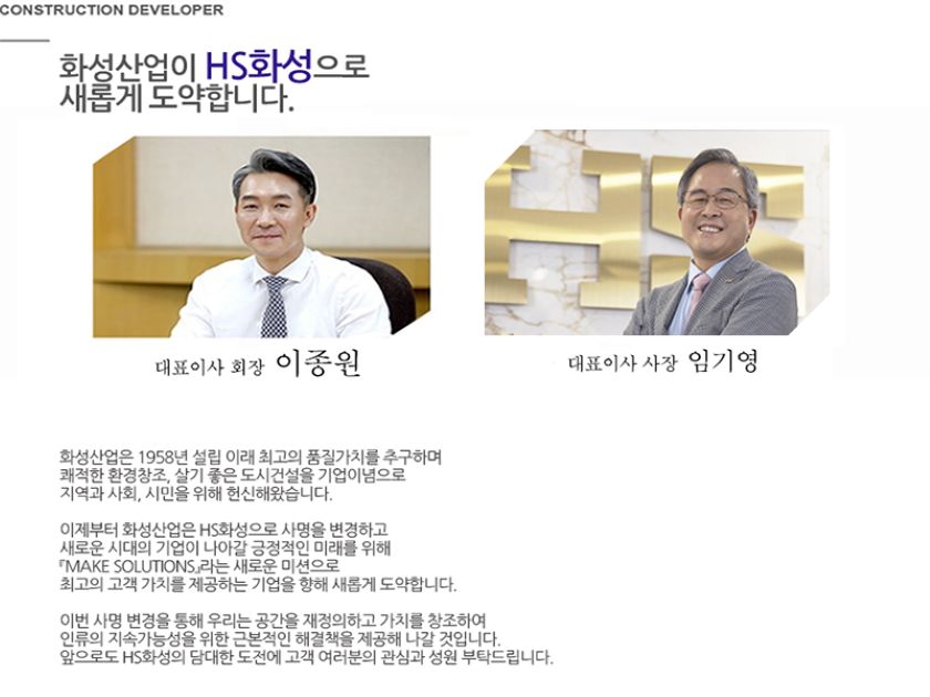 화성이 고객감동의 시대를 창조합니다. 안녕하십니까? 건설 디벨로퍼 화성에 오신것을 환영합니다. 저희 화성은 1958년 대구에서 쾌적한 환경창조 살기좋은 도시건설을 통해보다 나은 인간의 삶 고객과 사회를 위한 가치창조를 기업이념으로 설립되었습니다. 주택 건축 토목 환경 플랜트 그리고 엔지니어링 컨설팅 분야에 이르기까지 디지털시대가 요구하는 첨단기술개발과 품질로 고객감동의 건설미래를 개척해오고 있습니다. 앞으로도 화성은 축적된 경험과 기술 그리고 신용을 바탕으로 고객에게 보다 질 높은 서비스 제공해드리고 다음세대를 위한 진정한 건설의 주억으로 사회에 이바지 하고자 합니다. 감사합니다. 