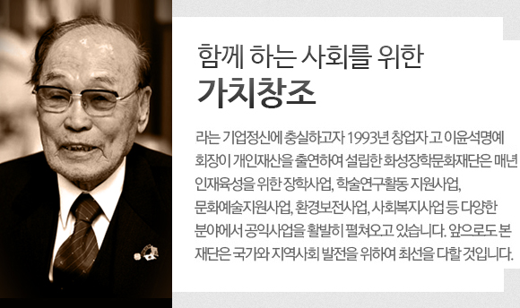 함께 하는 사회를 위한 가치창조라는 기업정신에 충실하고자 1993년 창업자 고 아윤석명예 회장이 개인재산을 출연하여 설립한 화성장학문화재단은 매년 인재육성을 위한 장학사업, 학술연구활동 지원사업, 문화예술지원사업, 환경보전사업, 사회복지사업 둥 다양한 분야에서 공익사업을 활발히 펼쳐오고 있습니다. 앞으로도 본 재단은 국가와 지역사회 발전을 위햐여 최선을 다할 것입니다. 